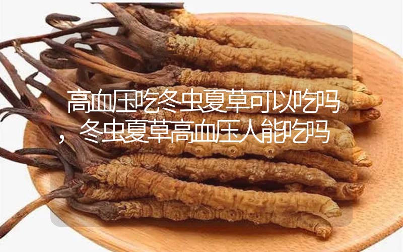 高血壓吃冬蟲夏草可以吃嗎？冬蟲夏草高血壓人能吃嗎？